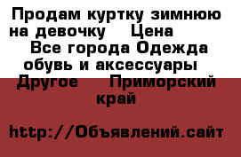 Продам куртку зимнюю на девочку. › Цена ­ 5 500 - Все города Одежда, обувь и аксессуары » Другое   . Приморский край